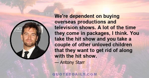 We're dependent on buying overseas productions and television shows. A lot of the time they come in packages, I think. You take the hit show and you take a couple of other unloved children that they want to get rid of