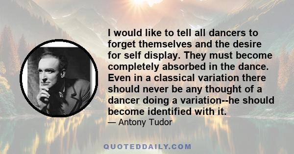 I would like to tell all dancers to forget themselves and the desire for self display. They must become completely absorbed in the dance. Even in a classical variation there should never be any thought of a dancer doing 