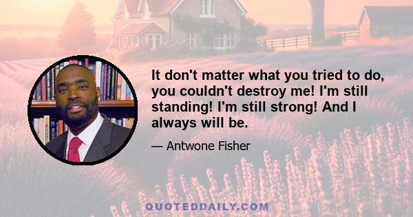 It don't matter what you tried to do, you couldn't destroy me! I'm still standing! I'm still strong! And I always will be.