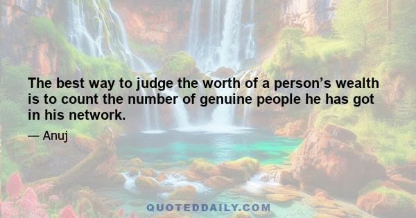 The best way to judge the worth of a person’s wealth is to count the number of genuine people he has got in his network.