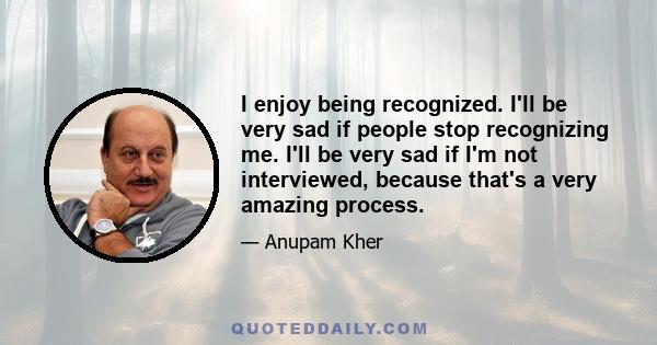 I enjoy being recognized. I'll be very sad if people stop recognizing me. I'll be very sad if I'm not interviewed, because that's a very amazing process.