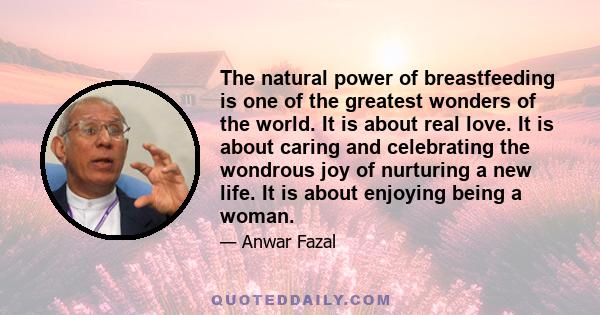 The natural power of breastfeeding is one of the greatest wonders of the world. It is about real love. It is about caring and celebrating the wondrous joy of nurturing a new life. It is about enjoying being a woman.