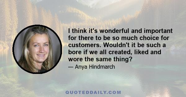 I think it's wonderful and important for there to be so much choice for customers. Wouldn't it be such a bore if we all created, liked and wore the same thing?