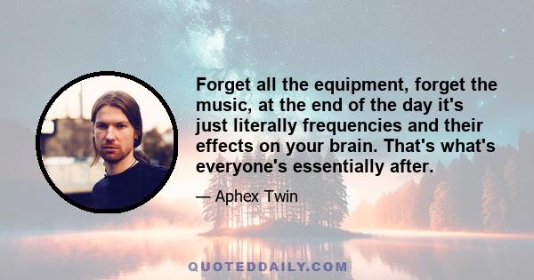 Forget all the equipment, forget the music, at the end of the day it's just literally frequencies and their effects on your brain. That's what's everyone's essentially after.