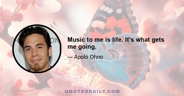 Music to me is life. It's what gets me going.