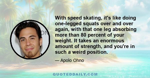 With speed skating, it's like doing one-legged squats over and over again, with that one leg absorbing more than 80 percent of your weight. It takes an enormous amount of strength, and you're in such a weird position.