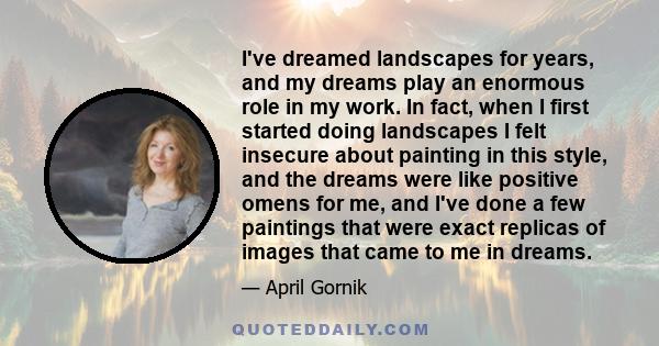 I've dreamed landscapes for years, and my dreams play an enormous role in my work. In fact, when I first started doing landscapes I felt insecure about painting in this style, and the dreams were like positive omens for 