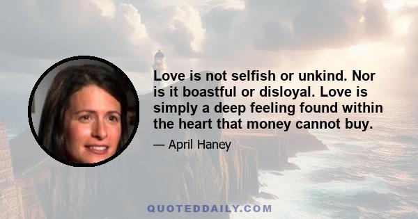 Love is not selfish or unkind. Nor is it boastful or disloyal. Love is simply a deep feeling found within the heart that money cannot buy.