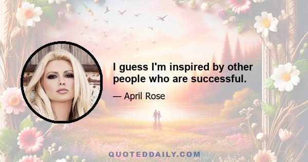 I guess I'm inspired by other people who are successful.