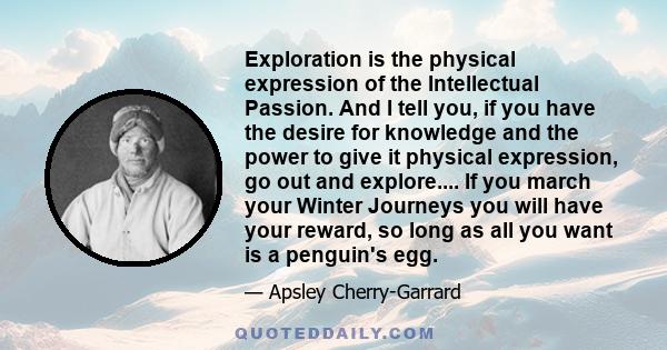 Exploration is the physical expression of the Intellectual Passion. And I tell you, if you have the desire for knowledge and the power to give it physical expression, go out and explore.... If you march your Winter