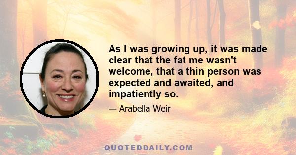 As I was growing up, it was made clear that the fat me wasn't welcome, that a thin person was expected and awaited, and impatiently so.