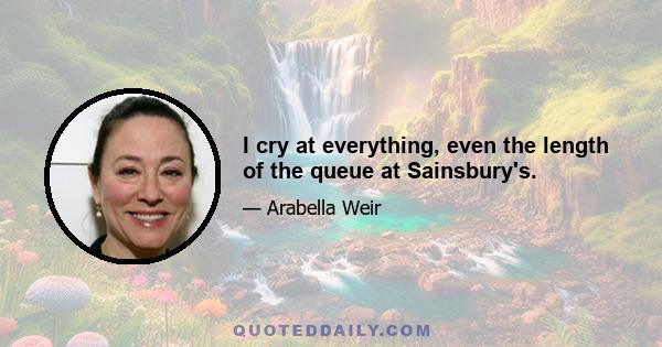 I cry at everything, even the length of the queue at Sainsbury's.
