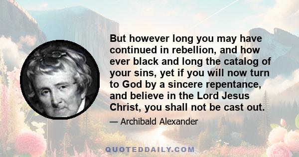 But however long you may have continued in rebellion, and how ever black and long the catalog of your sins, yet if you will now turn to God by a sincere repentance, and believe in the Lord Jesus Christ, you shall not be 