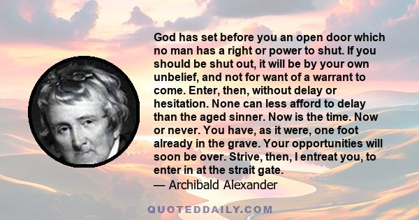 God has set before you an open door which no man has a right or power to shut. If you should be shut out, it will be by your own unbelief, and not for want of a warrant to come. Enter, then, without delay or hesitation. 