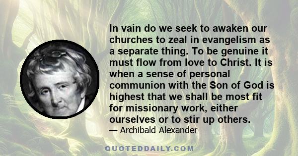 In vain do we seek to awaken our churches to zeal in evangelism as a separate thing. To be genuine it must flow from love to Christ. It is when a sense of personal communion with the Son of God is highest that we shall