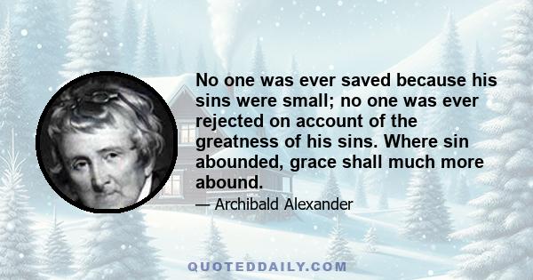 No one was ever saved because his sins were small; no one was ever rejected on account of the greatness of his sins. Where sin abounded, grace shall much more abound.