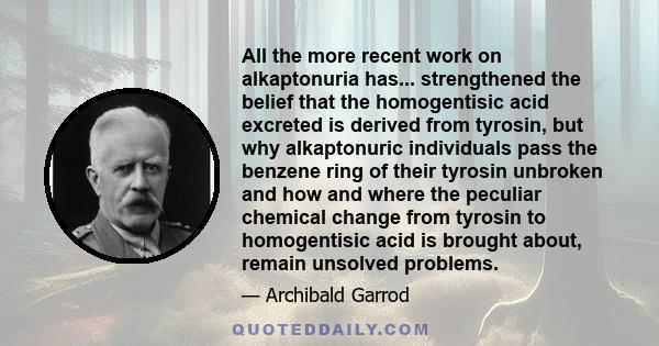 All the more recent work on alkaptonuria has... strengthened the belief that the homogentisic acid excreted is derived from tyrosin, but why alkaptonuric individuals pass the benzene ring of their tyrosin unbroken and