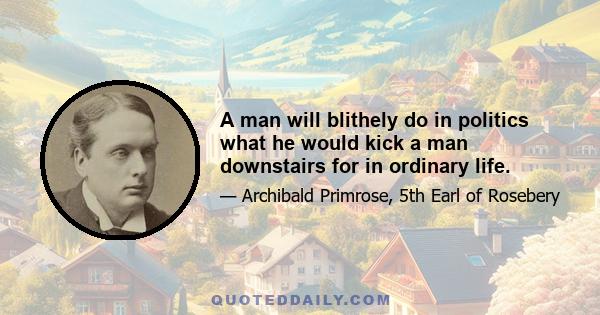 A man will blithely do in politics what he would kick a man downstairs for in ordinary life.