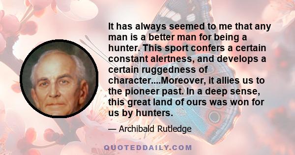 It has always seemed to me that any man is a better man for being a hunter. This sport confers a certain constant alertness, and develops a certain ruggedness of character....Moreover, it allies us to the pioneer past.