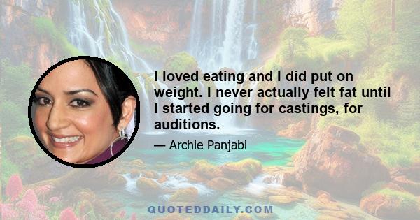 I loved eating and I did put on weight. I never actually felt fat until I started going for castings, for auditions.