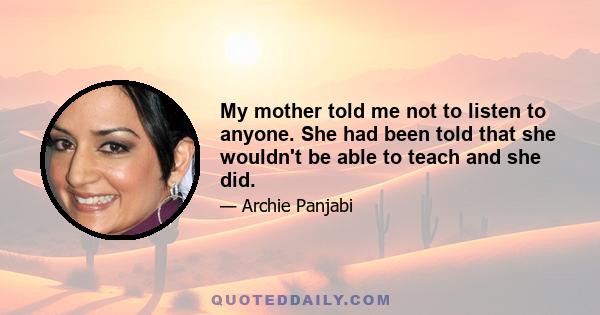 My mother told me not to listen to anyone. She had been told that she wouldn't be able to teach and she did.