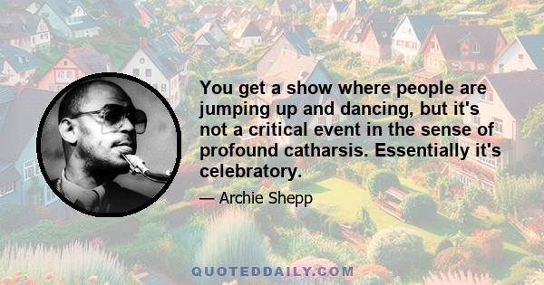 You get a show where people are jumping up and dancing, but it's not a critical event in the sense of profound catharsis. Essentially it's celebratory.