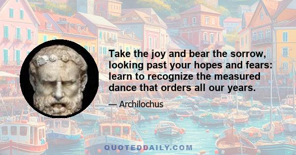 Take the joy and bear the sorrow, looking past your hopes and fears: learn to recognize the measured dance that orders all our years.