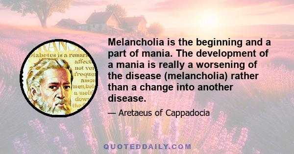 Melancholia is the beginning and a part of mania. The development of a mania is really a worsening of the disease (melancholia) rather than a change into another disease.