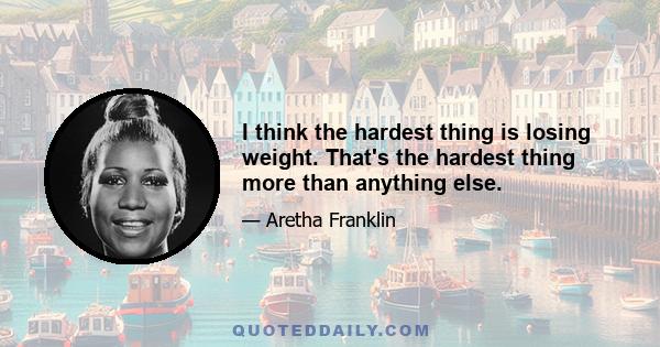 I think the hardest thing is losing weight. That's the hardest thing more than anything else.