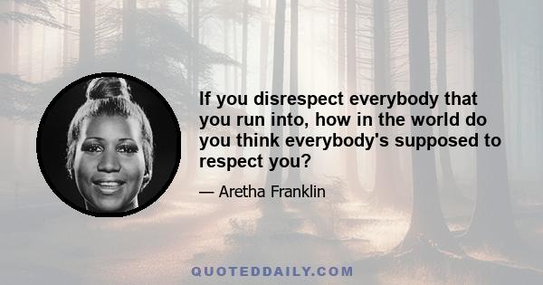 If you disrespect everybody that you run into, how in the world do you think everybody's supposed to respect you?