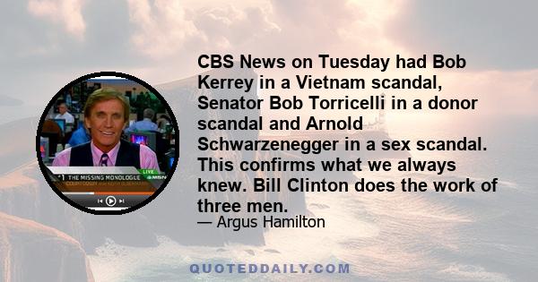 CBS News on Tuesday had Bob Kerrey in a Vietnam scandal, Senator Bob Torricelli in a donor scandal and Arnold Schwarzenegger in a sex scandal. This confirms what we always knew. Bill Clinton does the work of three men.