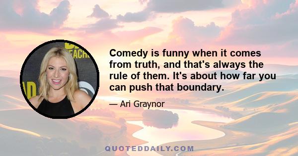 Comedy is funny when it comes from truth, and that's always the rule of them. It's about how far you can push that boundary.