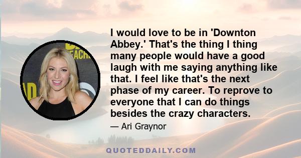 I would love to be in 'Downton Abbey.' That's the thing I thing many people would have a good laugh with me saying anything like that. I feel like that's the next phase of my career. To reprove to everyone that I can do 