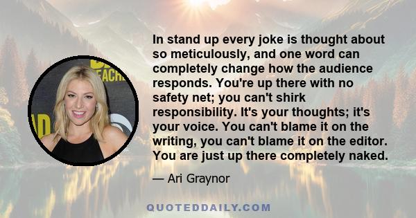 In stand up every joke is thought about so meticulously, and one word can completely change how the audience responds. You're up there with no safety net; you can't shirk responsibility. It's your thoughts; it's your