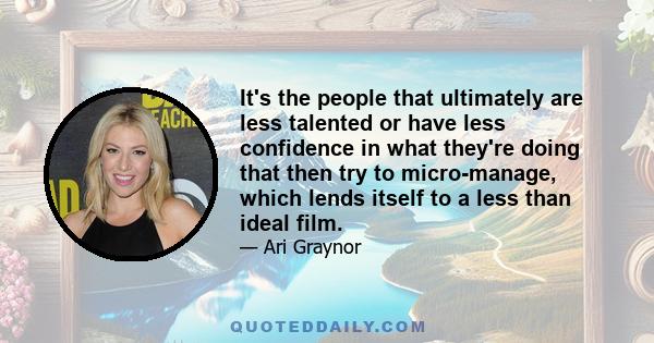 It's the people that ultimately are less talented or have less confidence in what they're doing that then try to micro-manage, which lends itself to a less than ideal film.