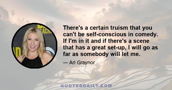 There's a certain truism that you can't be self-conscious in comedy. If I'm in it and if there's a scene that has a great set-up, I will go as far as somebody will let me.