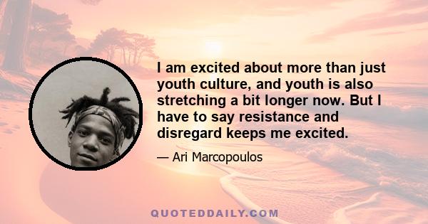 I am excited about more than just youth culture, and youth is also stretching a bit longer now. But I have to say resistance and disregard keeps me excited.