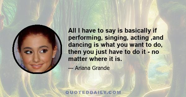 All I have to say is basically if performing, singing, acting ,and dancing is what you want to do, then you just have to do it - no matter where it is.