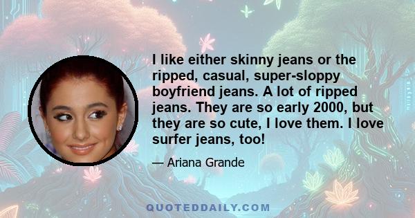 I like either skinny jeans or the ripped, casual, super-sloppy boyfriend jeans. A lot of ripped jeans. They are so early 2000, but they are so cute, I love them. I love surfer jeans, too!