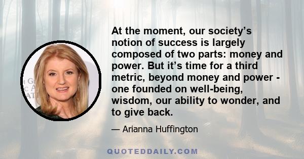 At the moment, our society’s notion of success is largely composed of two parts: money and power. But it’s time for a third metric, beyond money and power - one founded on well-being, wisdom, our ability to wonder, and