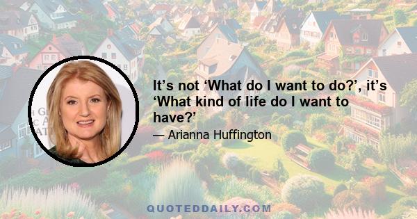 It’s not ‘What do I want to do?’, it’s ‘What kind of life do I want to have?’