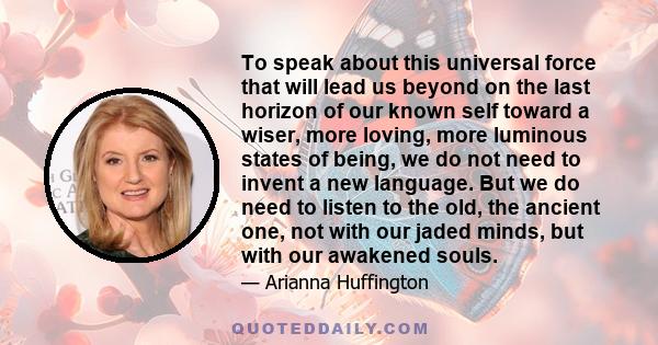 To speak about this universal force that will lead us beyond on the last horizon of our known self toward a wiser, more loving, more luminous states of being, we do not need to invent a new language. But we do need to