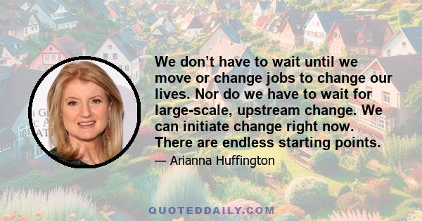 We don’t have to wait until we move or change jobs to change our lives. Nor do we have to wait for large-scale, upstream change. We can initiate change right now. There are endless starting points.