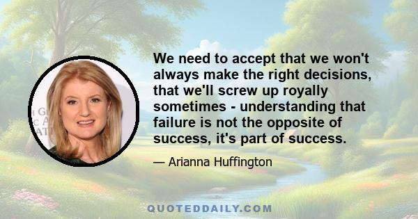 We need to accept that we won't always make the right decisions, that we'll screw up royally sometimes - understanding that failure is not the opposite of success, it's part of success.