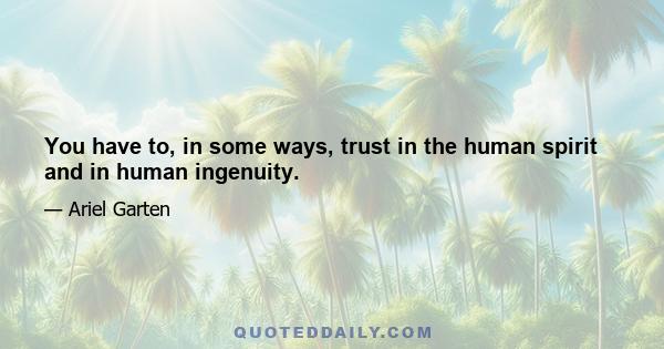 You have to, in some ways, trust in the human spirit and in human ingenuity.