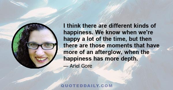 I think there are different kinds of happiness. We know when we're happy a lot of the time, but then there are those moments that have more of an afterglow, when the happiness has more depth.