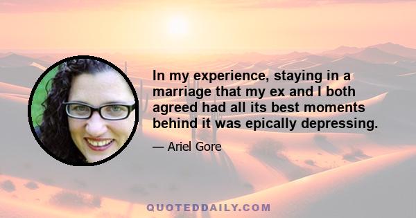 In my experience, staying in a marriage that my ex and I both agreed had all its best moments behind it was epically depressing.