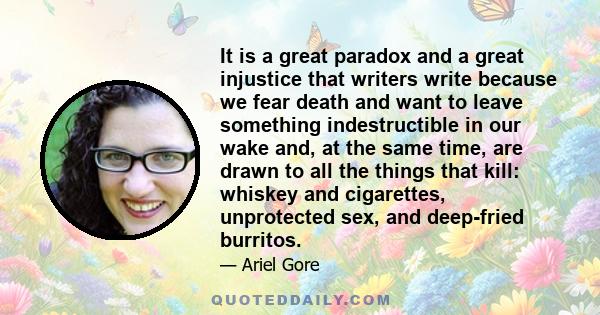 It is a great paradox and a great injustice that writers write because we fear death and want to leave something indestructible in our wake and, at the same time, are drawn to all the things that kill: whiskey and