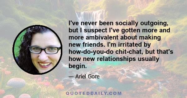 I've never been socially outgoing, but I suspect I've gotten more and more ambivalent about making new friends. I'm irritated by how-do-you-do chit-chat, but that's how new relationships usually begin.