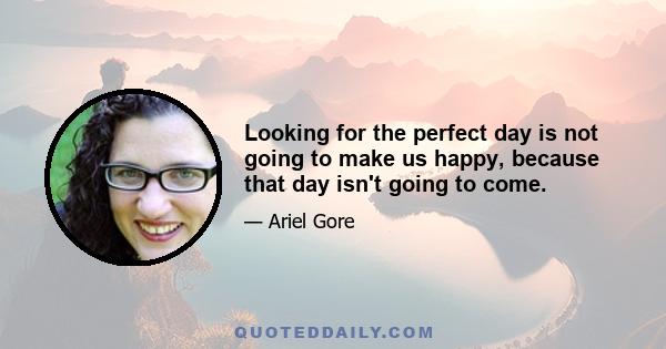 Looking for the perfect day is not going to make us happy, because that day isn't going to come.